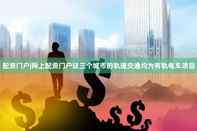 配资门户|网上配资门户这三个城市的轨道交通均为有轨电车项目
