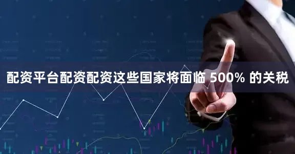 配资平台配资配资这些国家将面临 500% 的关税