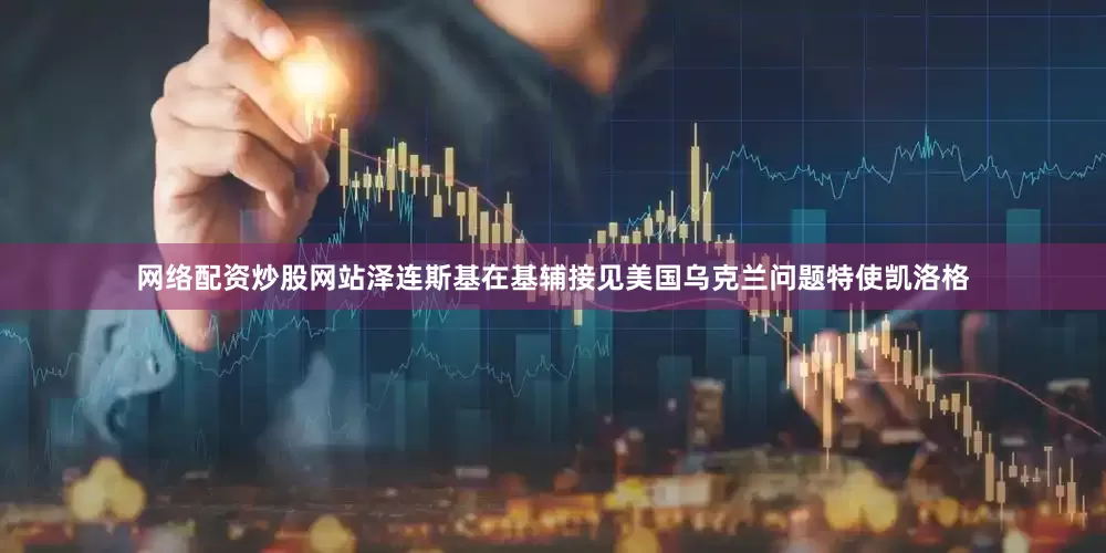 网络配资炒股网站泽连斯基在基辅接见美国乌克兰问题特使凯洛格