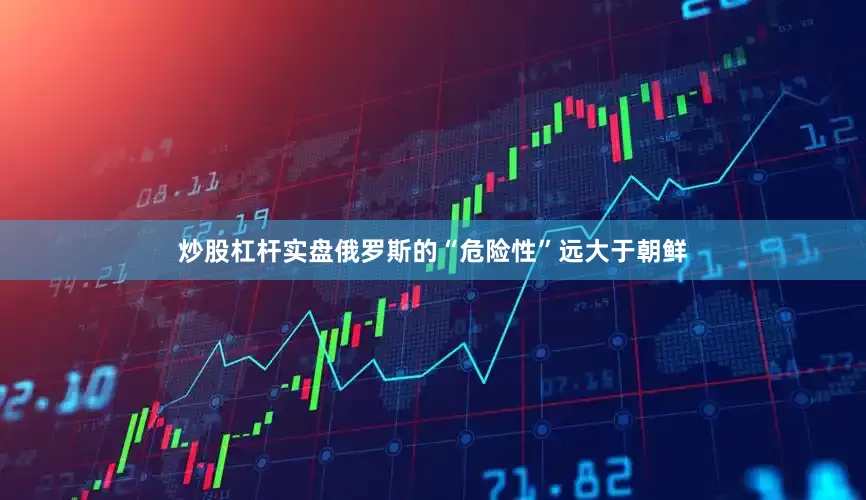 炒股杠杆实盘俄罗斯的“危险性”远大于朝鲜